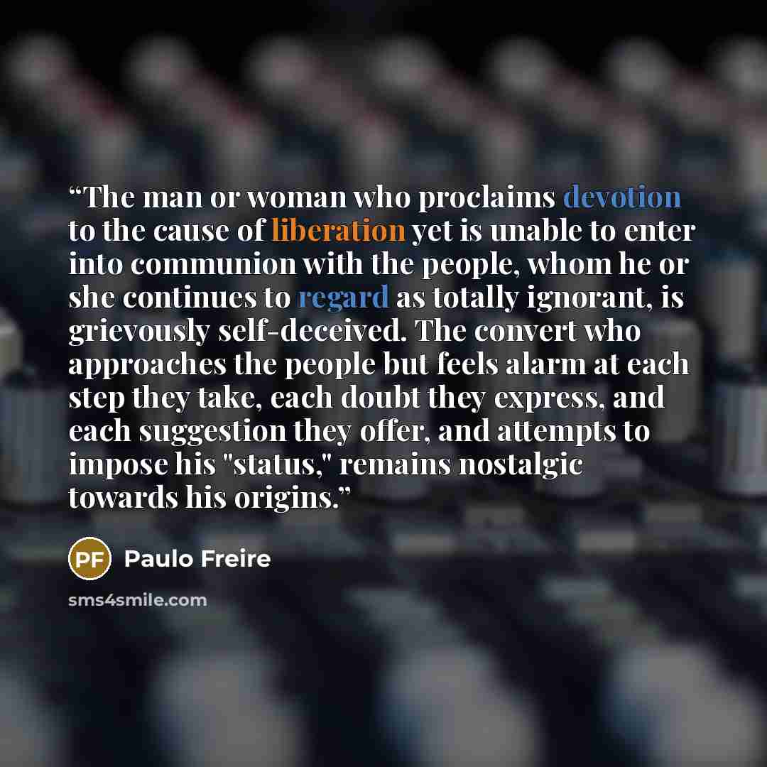 “The man or woman who proclaims devotion to the cause of liberation yet is unable to enter into communion with the people, whom he or she continues to regard as totally ignorant, is grievously self-deceived. The convert who approaches the people but feels alarm at each step they take, each doubt…” quote by Paulo Freire