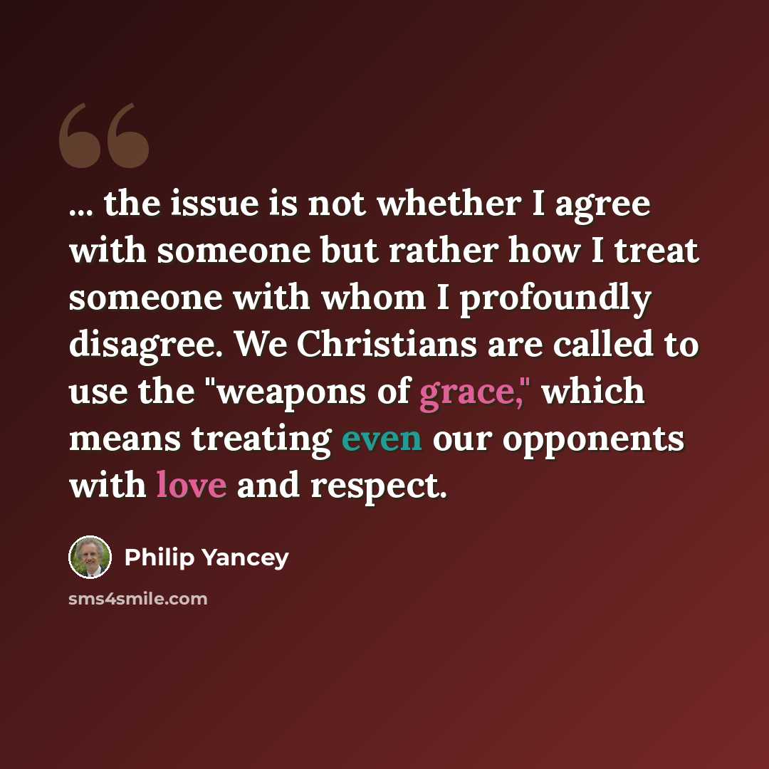 “... the issue is not whether I agree with someone but rather how I treat someone with whom I profoundly disagree. We Christians are called to use the "weapons of grace," which means treating even our opponents with love and respect.” quote by Philip Yancey