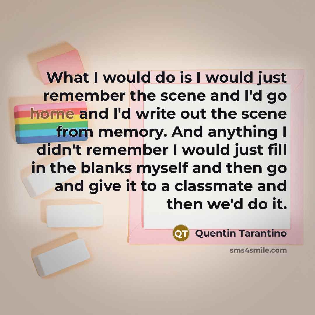“What I would do is I would just remember the scene and I'd go home and I'd write out the scene from memory. And anything I didn't remember I would just fill in the blanks myself and then go and give it to a classmate and then we'd do it.” quote by Quentin Tarantino
