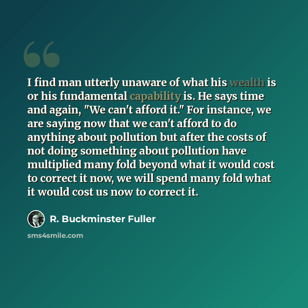 “I find man utterly unaware of what his wealth is or his fundamental capability is. He says time and again, "We can't afford it." For instance, we are saying now that we can't afford to do anything about pollution but after the costs of not doing something about pollution have multiplied many fold…” quote by R. Buckminster Fuller