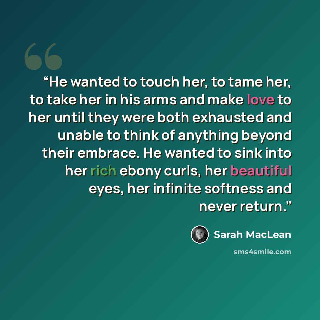 “He wanted to touch her, to tame her, to take her in his arms and make love to her until they were both exhausted and unable to think of anything beyond their embrace. He wanted to sink into her rich ebony curls, her beautiful eyes, her infinite softness and never return.” quote by Sarah MacLean