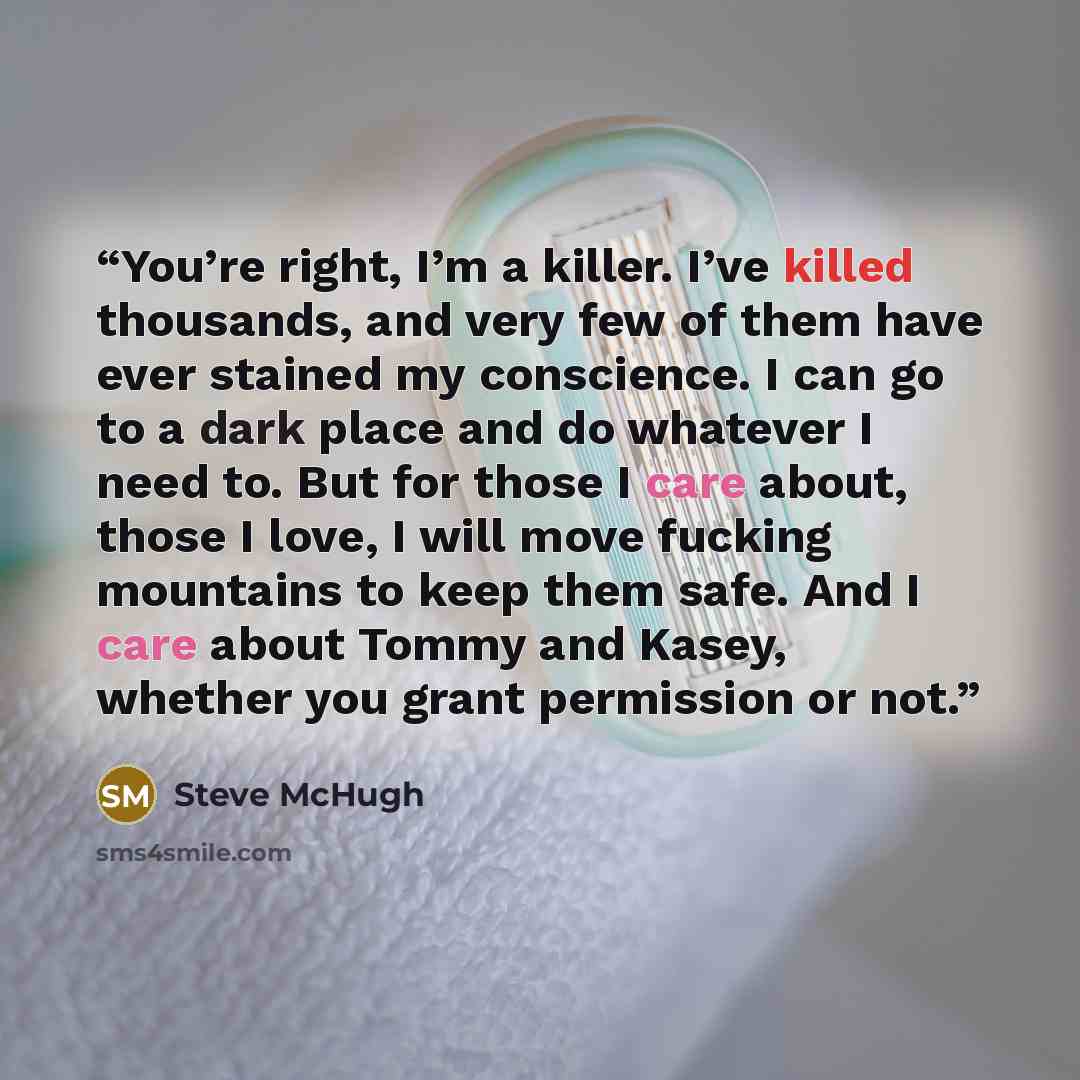“You’re right, I’m a killer. I’ve killed thousands, and very few of them have ever stained my conscience. I can go to a dark place and do whatever I need to. But for those I care about, those I love, I will move fucking mountains to keep them safe. And I care about Tommy and Kasey, whether you…” quote by Steve McHugh