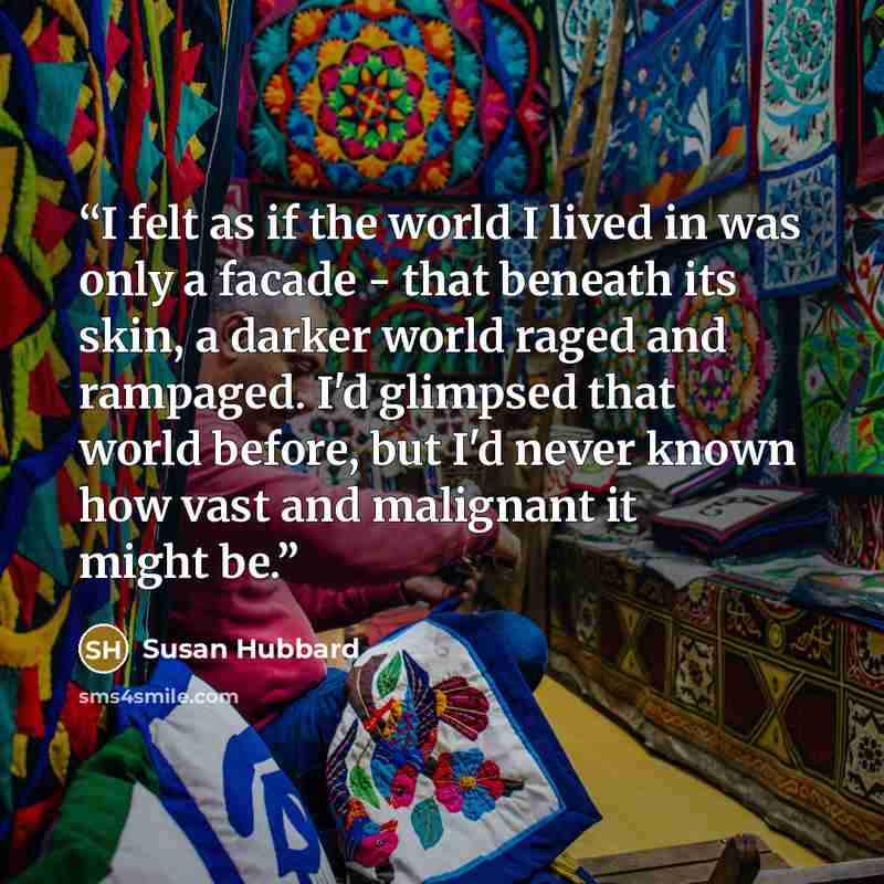 “I felt as if the world I lived in was only a facade - that beneath its skin, a darker world raged and rampaged. I'd glimpsed that world before, but I'd never known how vast and malignant it might be.” quote by Susan Hubbard