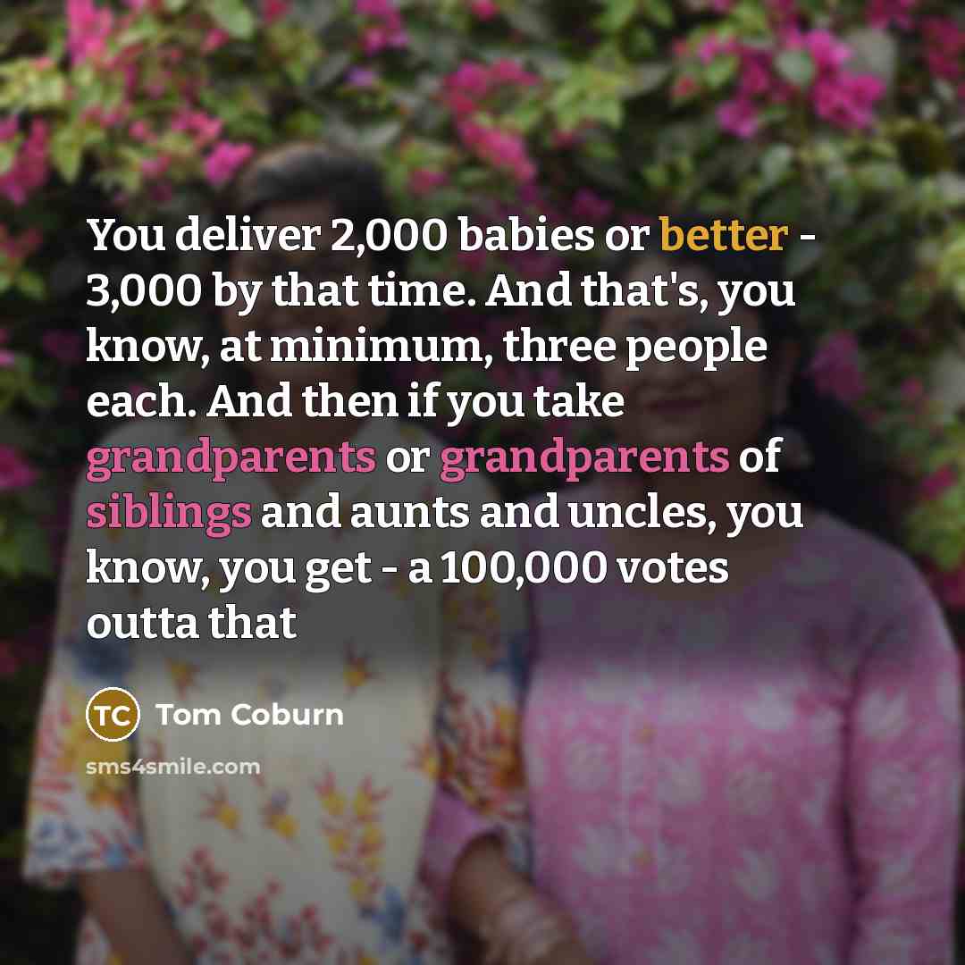 “You deliver 2,000 babies or better - 3,000 by that time. And that's, you know, at minimum, three people each. And then if you take grandparents or grandparents of siblings and aunts and uncles, you know, you get - a 100,000 votes outta that” quote by Tom Coburn