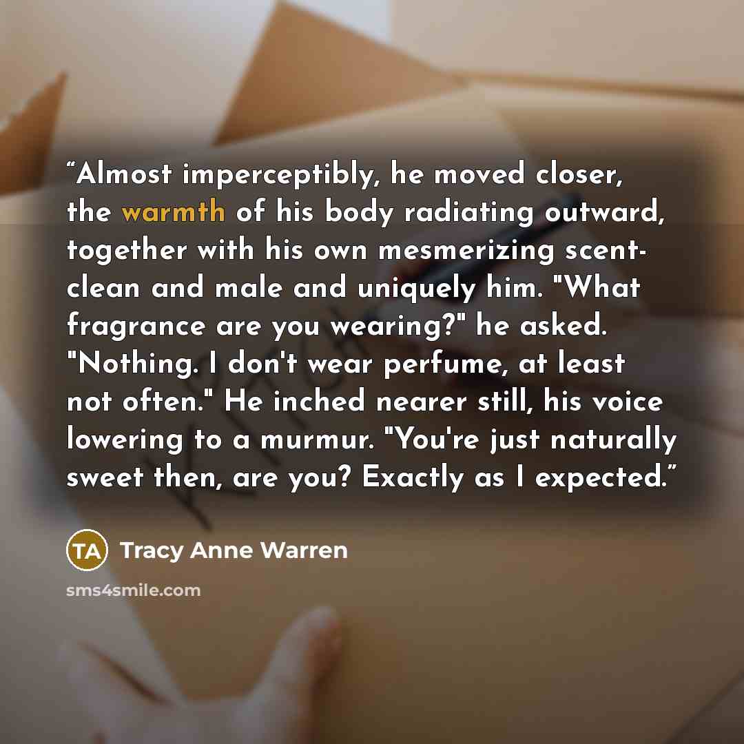 “Almost imperceptibly, he moved closer, the warmth of his body radiating outward, together with his own mesmerizing scent- clean and male and uniquely him. "What fragrance are you wearing?" he asked. "Nothing. I don't wear perfume, at least not often." He inched nearer still, his voice lowering to…” quote by Tracy Anne Warren