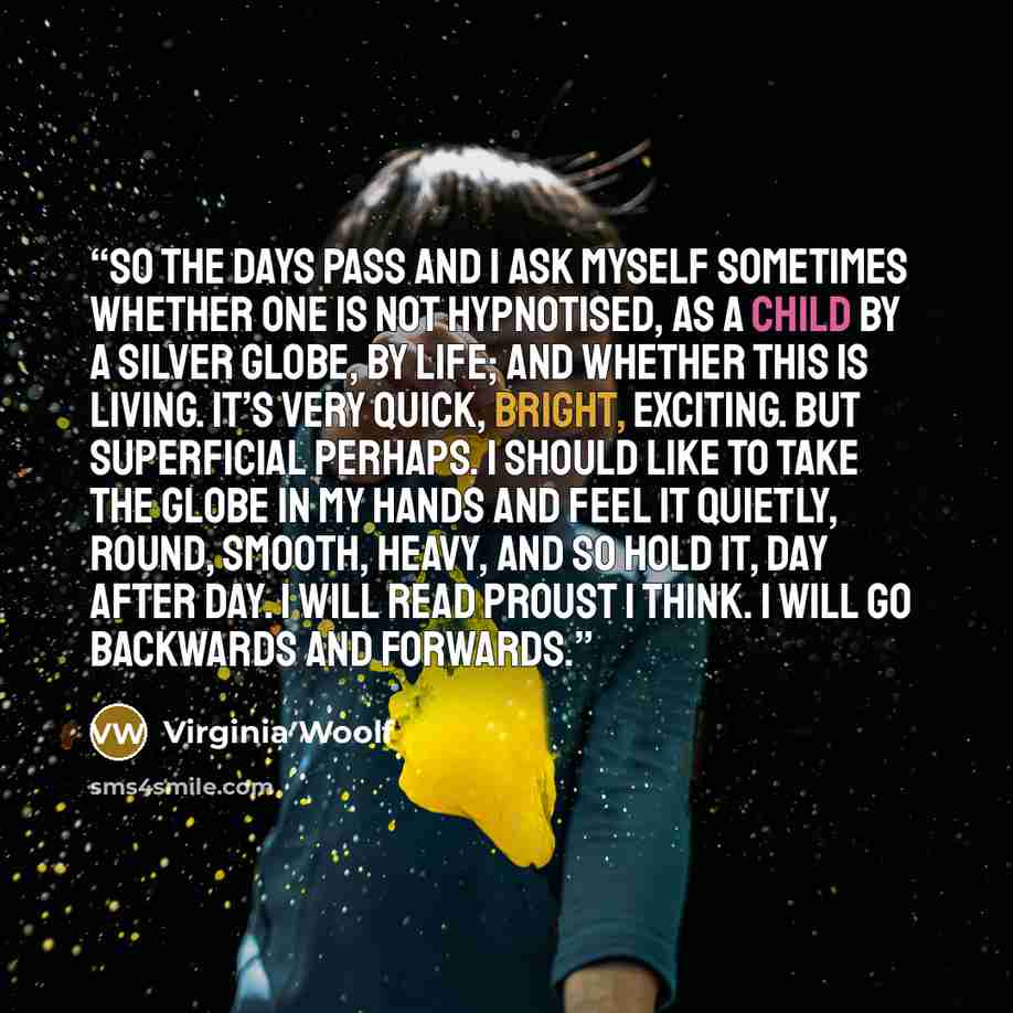 “So the days pass and I ask myself sometimes whether one is not hypnotised, as a child by a silver globe, by life; and whether this is living. It’s very quick, bright, exciting. But superficial perhaps. I should like to take the globe in my hands and feel it quietly, round, smooth, heavy, and so…” quote by Virginia Woolf