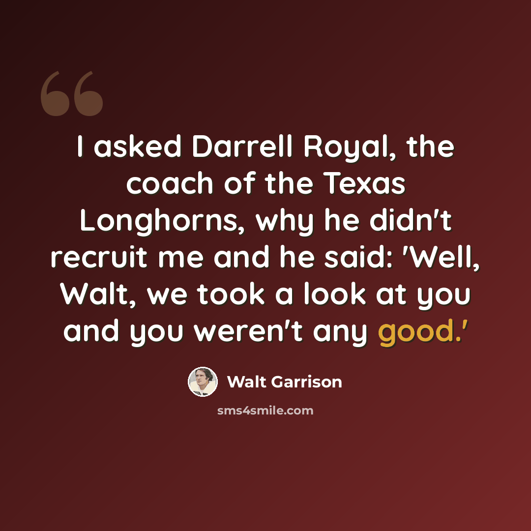 “I asked Darrell Royal, the coach of the Texas Longhorns, why he didn't recruit me and he said: 'Well, Walt, we took a look at you and you weren't any good.'” quote by Walt Garrison