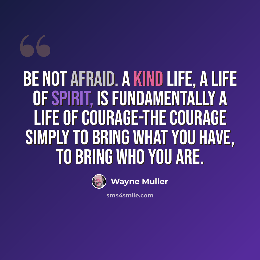 “Be not afraid. A kind life, a life of spirit, is fundamentally a life of courage-the courage simply to bring what you have, to bring who you are.” quote by Wayne Muller
