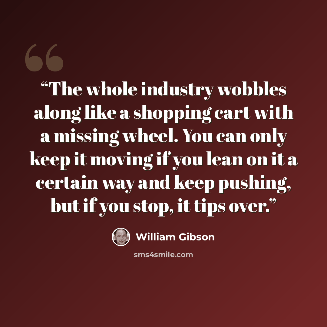 “The whole industry wobbles along like a shopping cart with a missing wheel. You can only keep it moving if you lean on it a certain way and keep pushing, but if you stop, it tips over.” quote by William Gibson