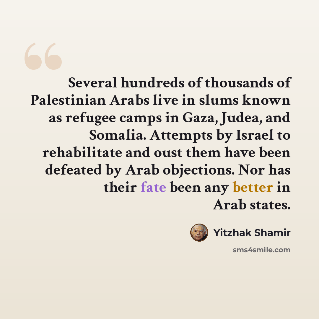 “Several hundreds of thousands of Palestinian Arabs live in slums known as refugee camps in Gaza, Judea, and Somalia. Attempts by Israel to rehabilitate and oust them have been defeated by Arab objections. Nor has their fate been any better in Arab states.” quote by Yitzhak Shamir