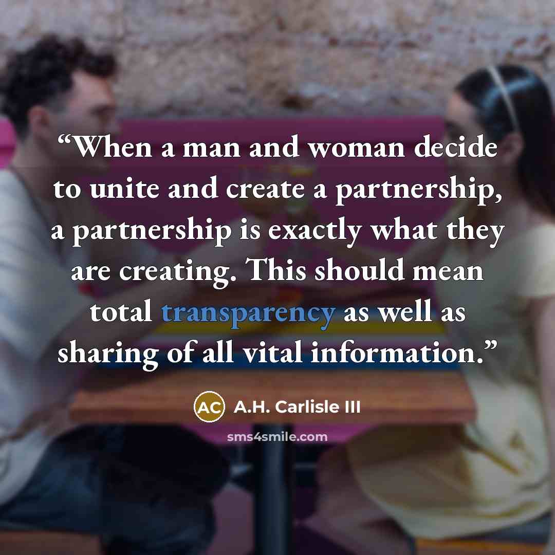 “When a man and woman decide to unite and create a partnership, a partnership is exactly what they are creating. This should mean total transparency as well as sharing of all vital information.” quote by A.H. Carlisle III