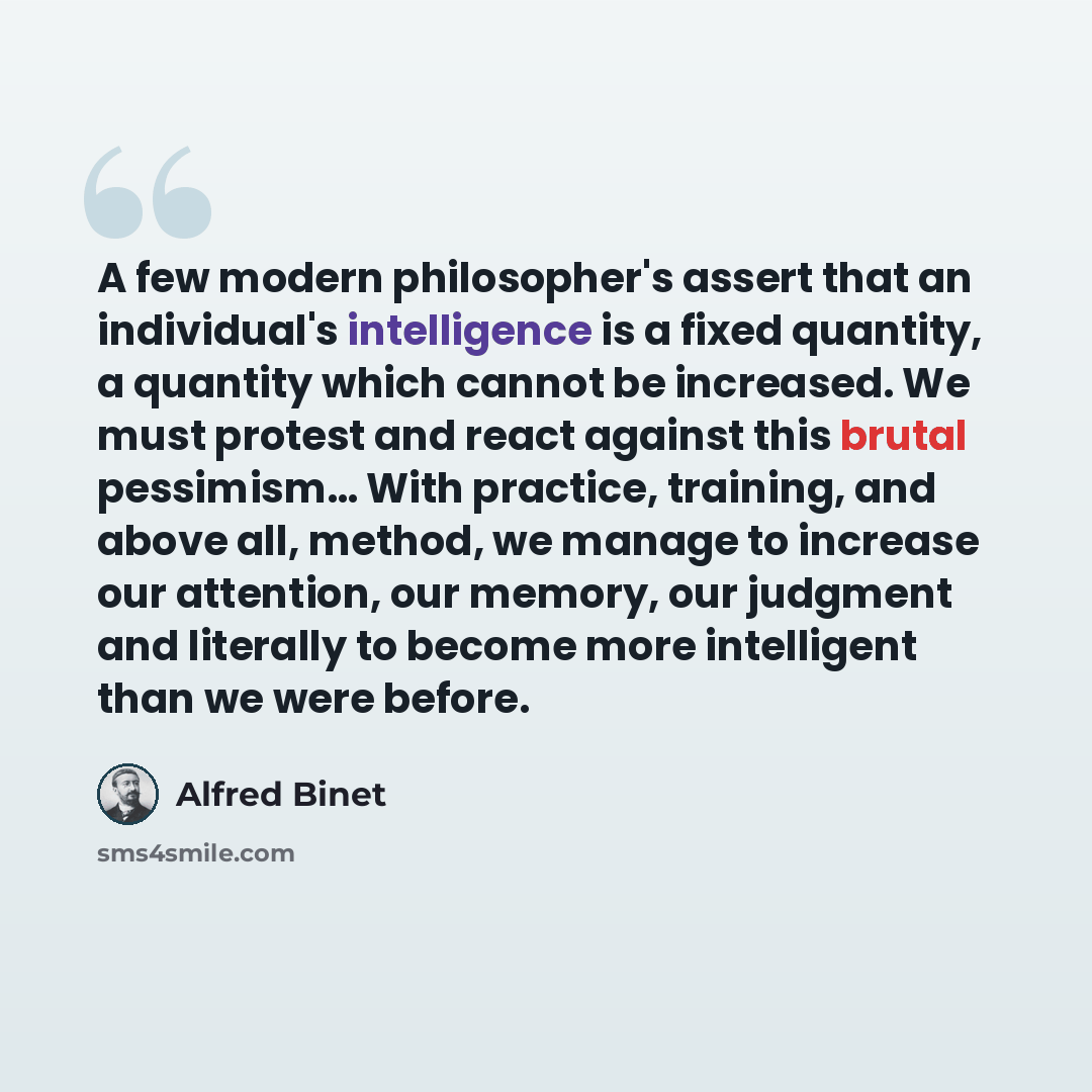 “A few modern philosopher's assert that an individual's intelligence is a fixed quantity, a quantity which cannot be increased. We must protest and react against this brutal pessimism… With practice, training, and above all, method, we manage to increase our attention, our memory, our judgment and…” quote by Alfred Binet