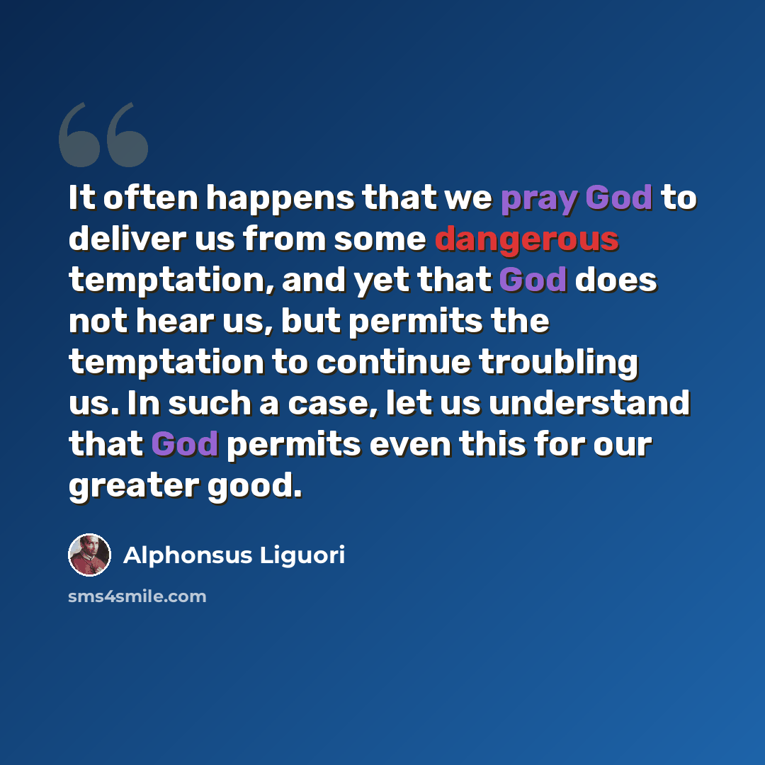“It often happens that we pray God to deliver us from some dangerous temptation, and yet that God does not hear us, but permits the temptation to continue troubling us. In such a case, let us understand that God permits even this for our greater good.” quote by Alphonsus Liguori