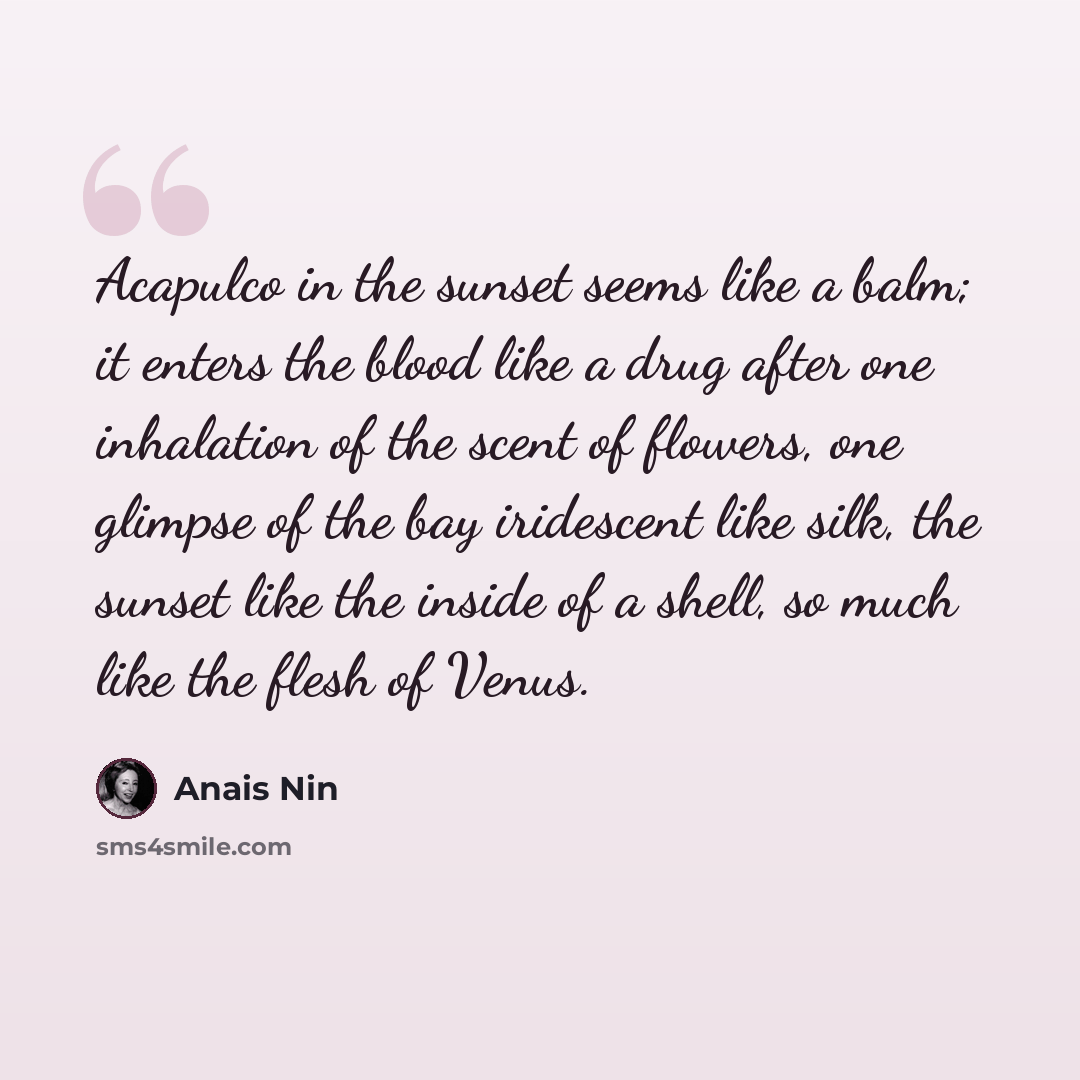 “Acapulco in the sunset seems like a balm; it enters the blood like a drug after one inhalation of the scent of flowers, one glimpse of the bay iridescent like silk, the sunset like the inside of a shell, so much like the flesh of Venus.” quote by Anais Nin