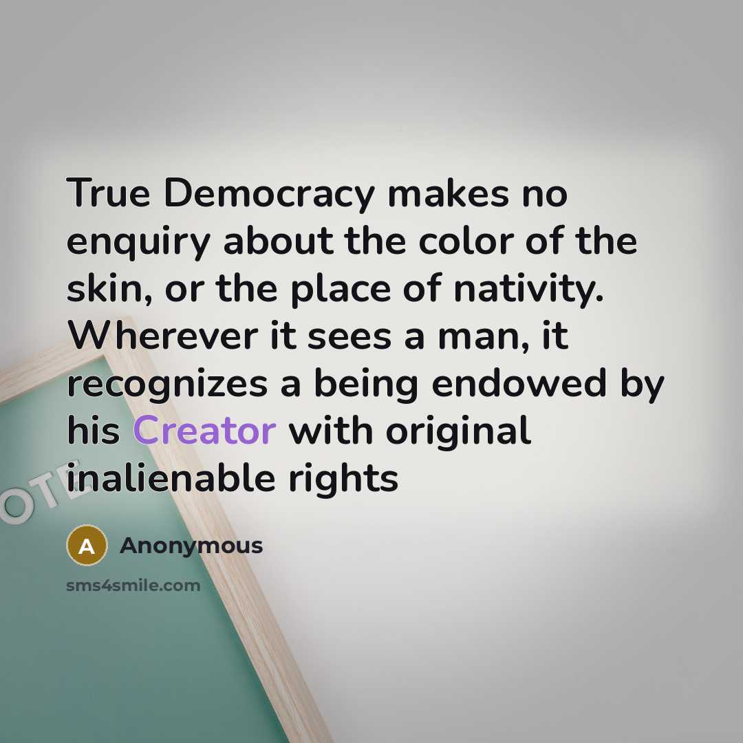 “True Democracy makes no enquiry about the color of the skin, or the place of nativity. Wherever it sees a man, it recognizes a being endowed by his Creator with original inalienable rights” quote by Anonymous