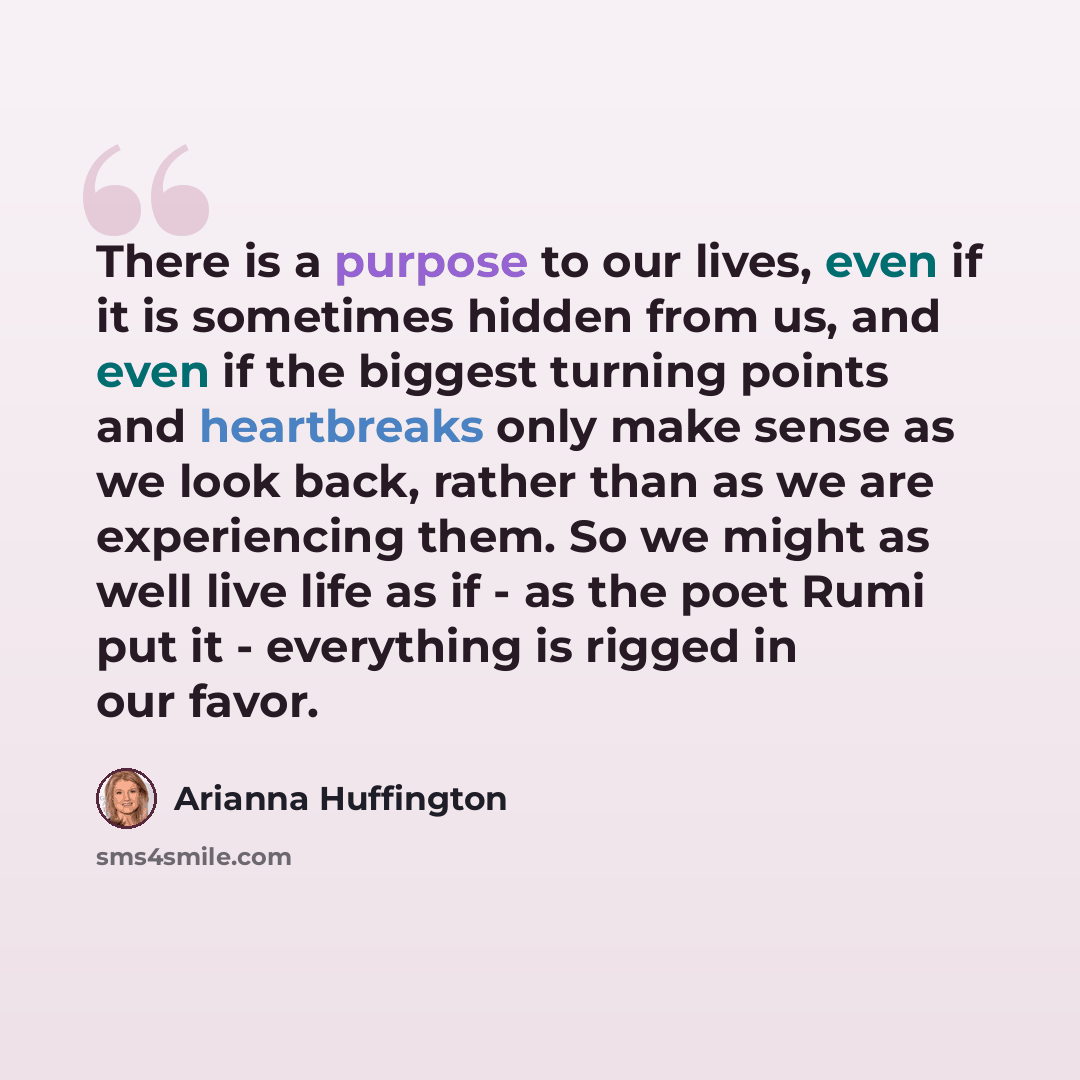 “There is a purpose to our lives, even if it is sometimes hidden from us, and even if the biggest turning points and heartbreaks only make sense as we look back, rather than as we are experiencing them. So we might as well live life as if - as the poet Rumi put it - everything is rigged in our favor.” quote by Arianna Huffington