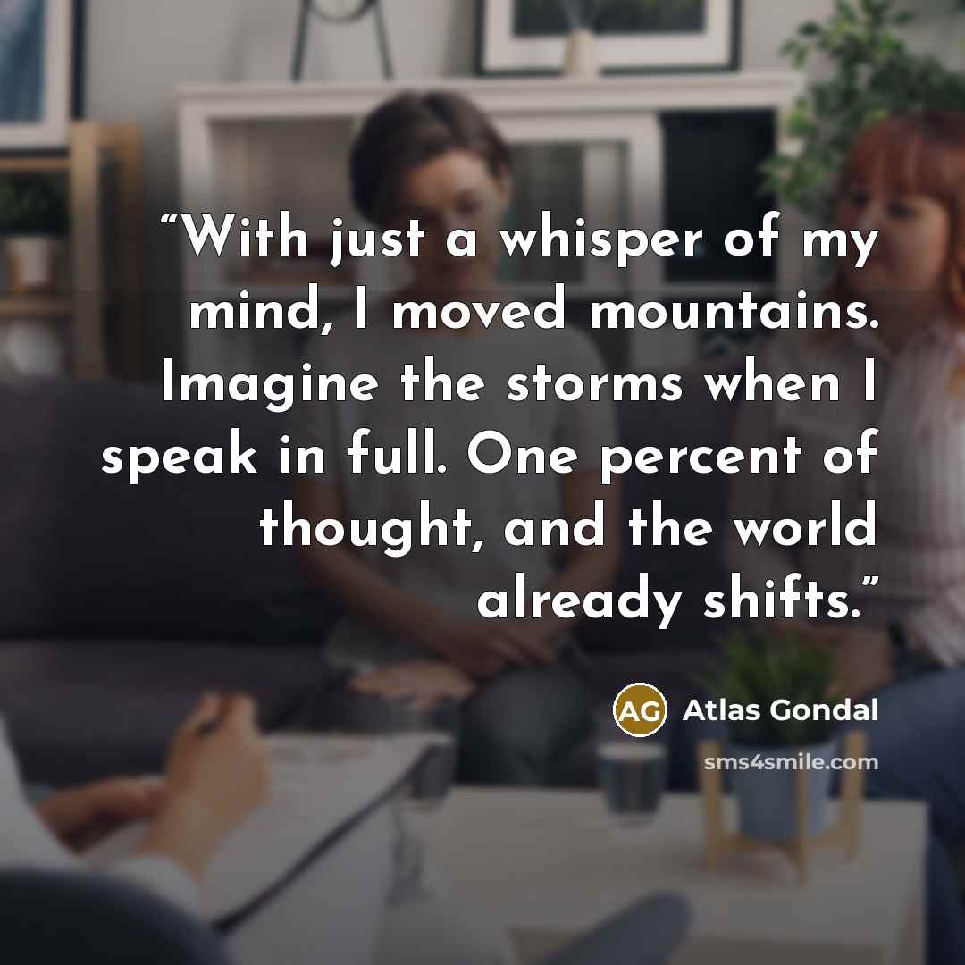 “With just a whisper of my mind, I moved mountains. Imagine the storms when I speak in full. One percent of thought, and the world already shifts.” quote by Atlas Gondal