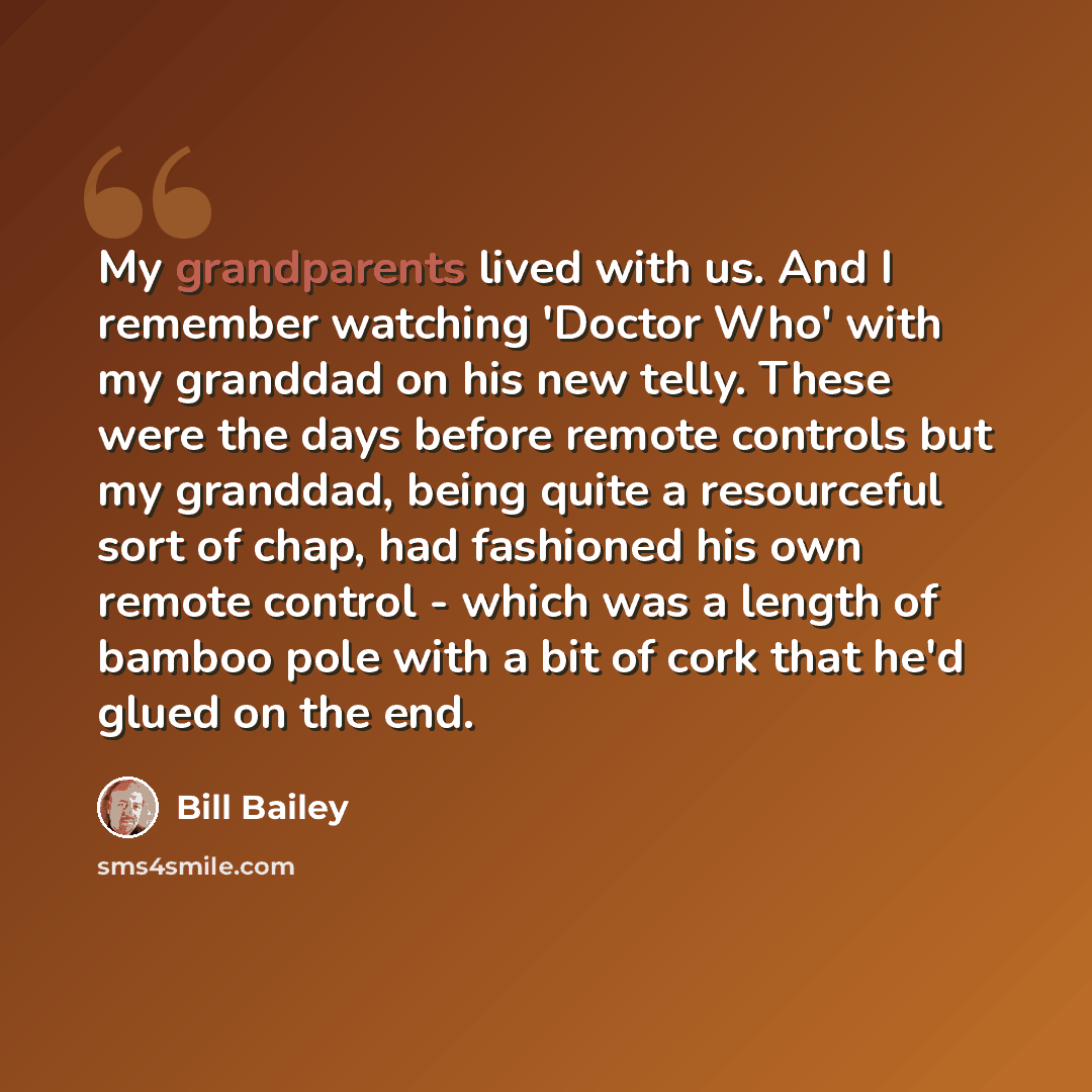 “My grandparents lived with us. And I remember watching 'Doctor Who' with my granddad on his new telly. These were the days before remote controls but my granddad, being quite a resourceful sort of chap, had fashioned his own remote control - which was a length of bamboo pole with a bit of cork…” quote by Bill Bailey