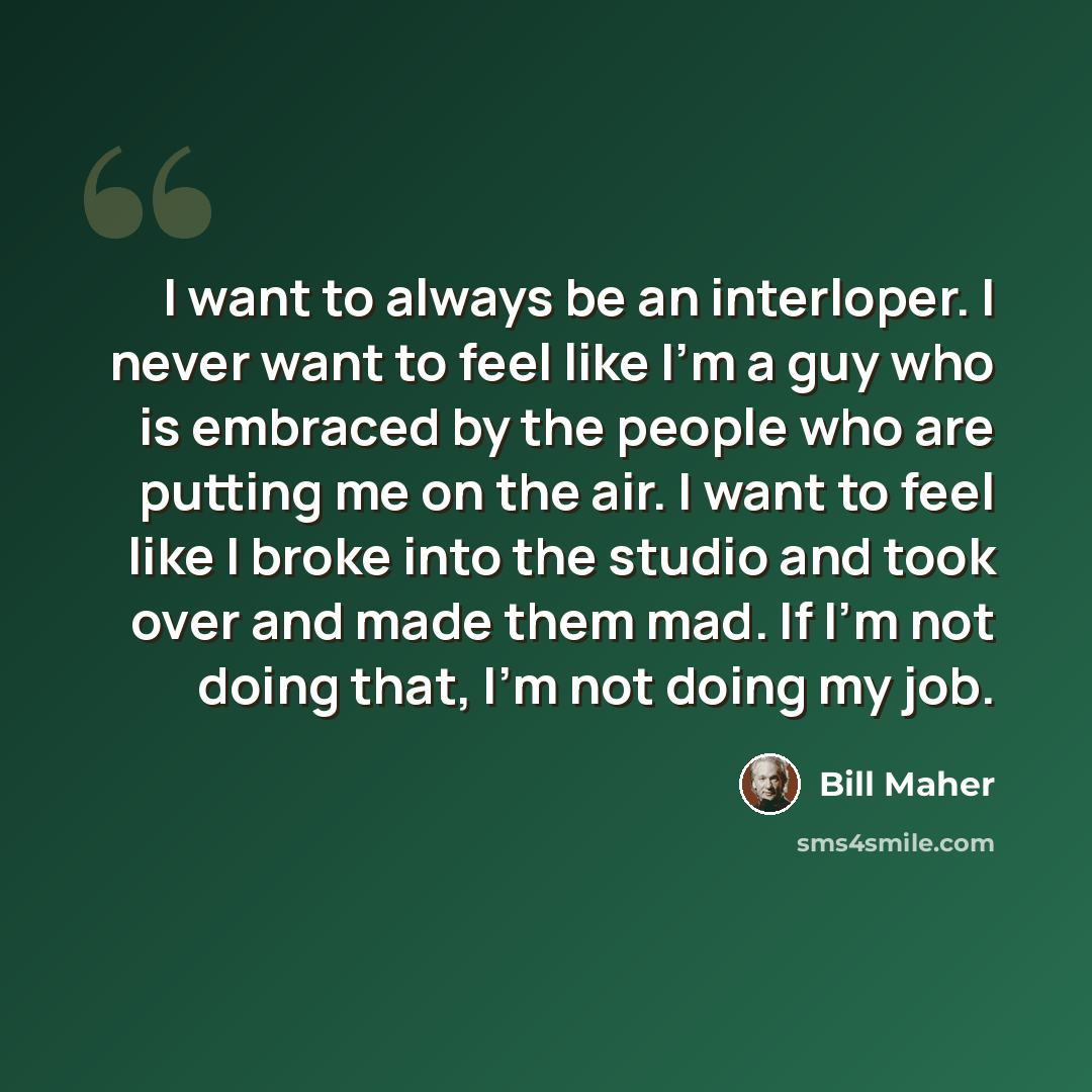 “I want to always be an interloper. I never want to feel like I'm a guy who is embraced by the people who are putting me on the air. I want to feel like I broke into the studio and took over and made them mad. If I'm not doing that, I'm not doing my job.” quote by Bill Maher