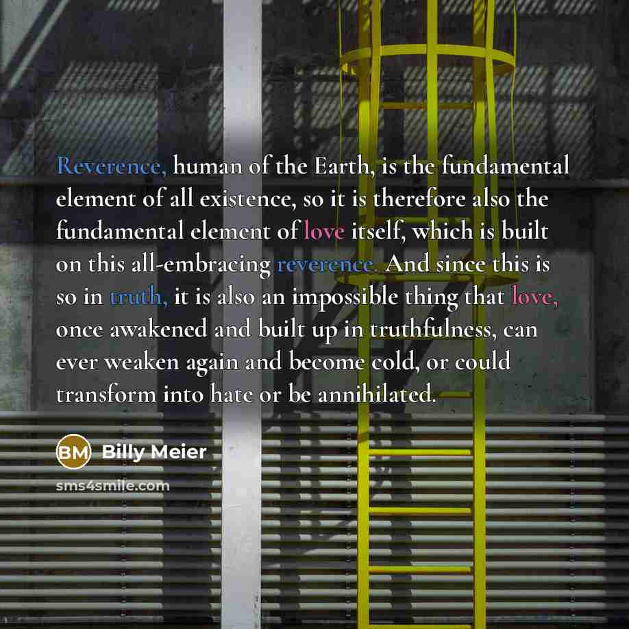 “Reverence, human of the Earth, is the fundamental element of all existence, so it is therefore also the fundamental element of love itself, which is built on this all-embracing reverence. And since this is so in truth, it is also an impossible thing that love, once awakened and built up in…” quote by Billy Meier