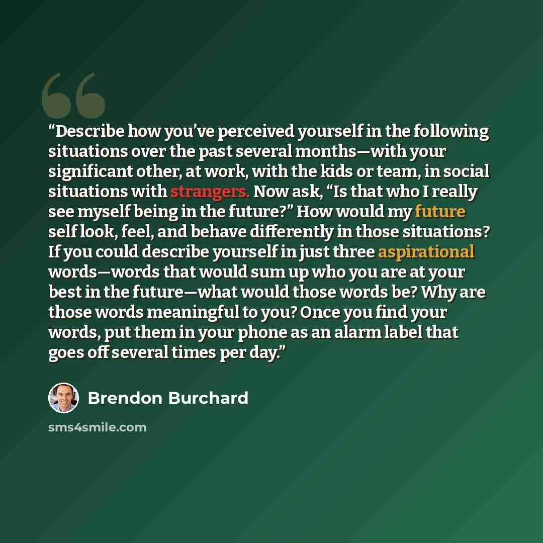 “Describe how you’ve perceived yourself in the following situations over the past several months—with your significant other, at work, with the kids or team, in social situations with strangers. Now ask, “Is that who I really see myself being in the future?” How would my future self look, feel, and…” quote by Brendon Burchard