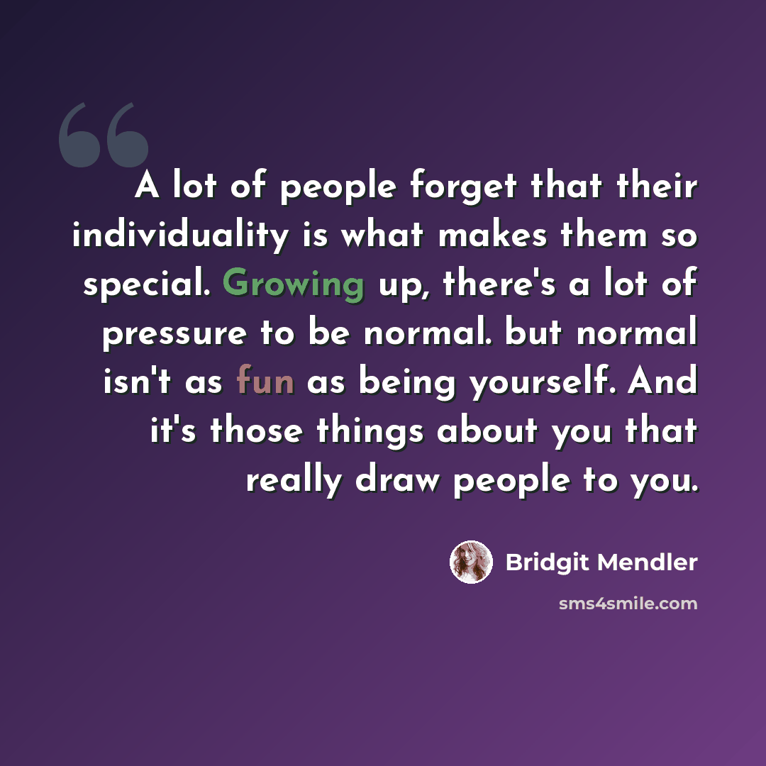 “A lot of people forget that their individuality is what makes them so special. Growing up, there's a lot of pressure to be normal. but normal isn't as fun as being yourself. And it's those things about you that really draw people to you.” quote by Bridgit Mendler