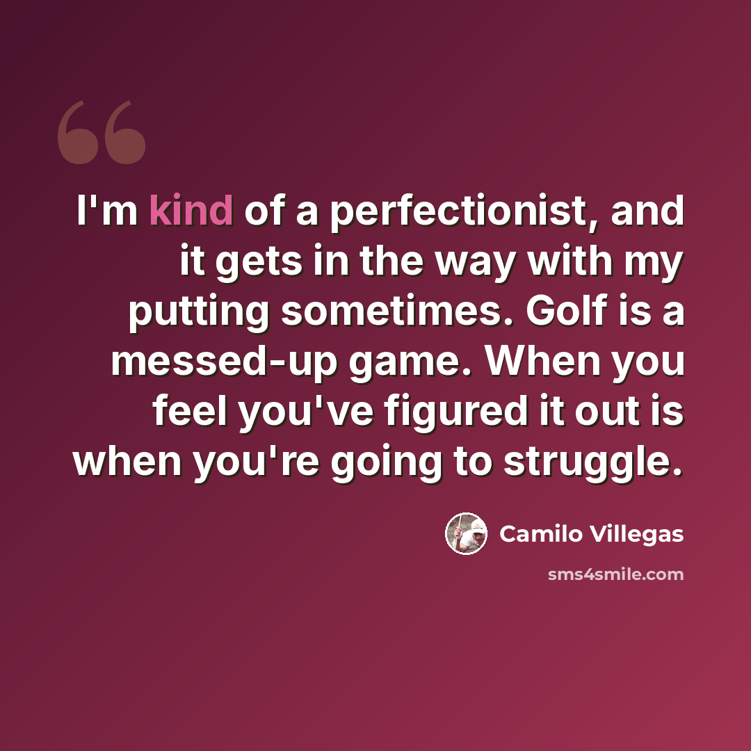 “I'm kind of a perfectionist, and it gets in the way with my putting sometimes. Golf is a messed-up game. When you feel you've figured it out is when you're going to struggle.” quote by Camilo Villegas
