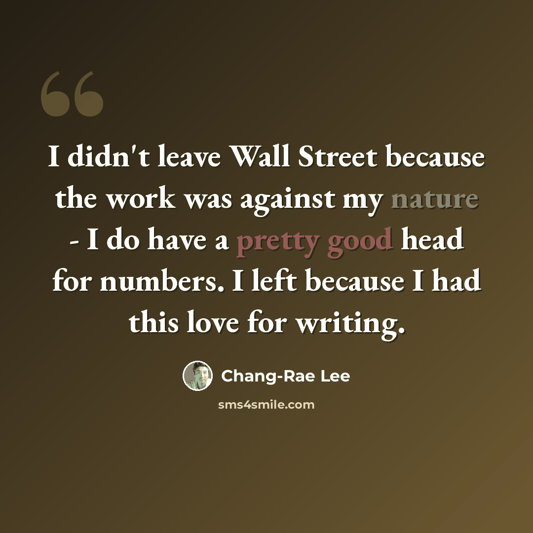 “I didn't leave Wall Street because the work was against my nature - I do have a pretty good head for numbers. I left because I had this love for writing.” quote by Chang-Rae Lee