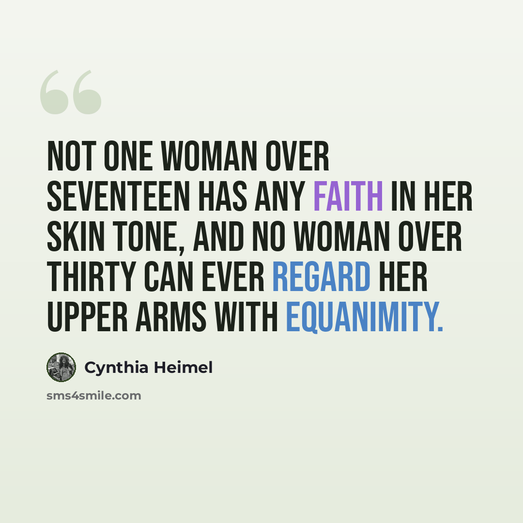 “Not one woman over seventeen has any faith in her skin tone, and no woman over thirty can ever regard her upper arms with equanimity.” quote by Cynthia Heimel