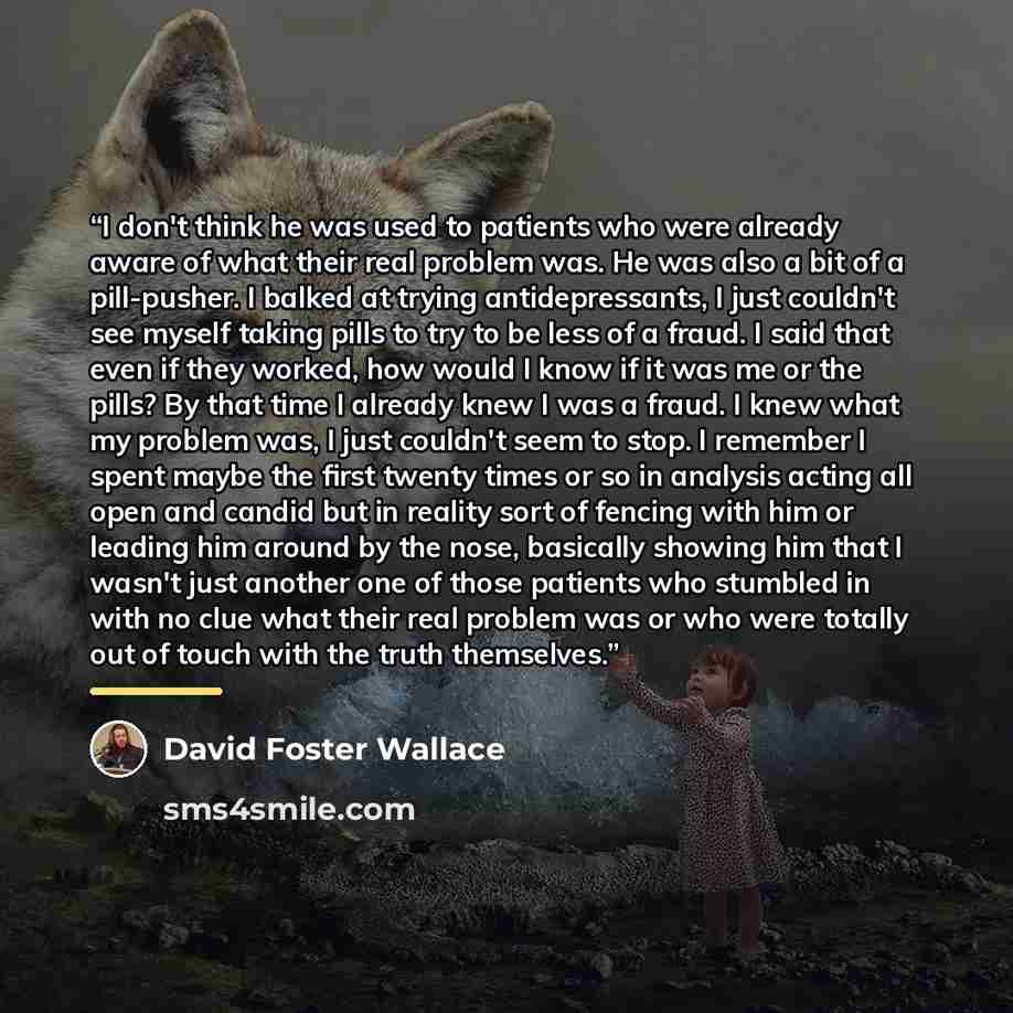 “I don't think he was used to patients who were already aware of what their real problem was. He was also a bit of a pill-pusher. I balked at trying antidepressants, I just couldn't see myself taking pills to try to be less of a fraud. I said that even if they worked, how would I know if it was me…” quote by David Foster Wallace
