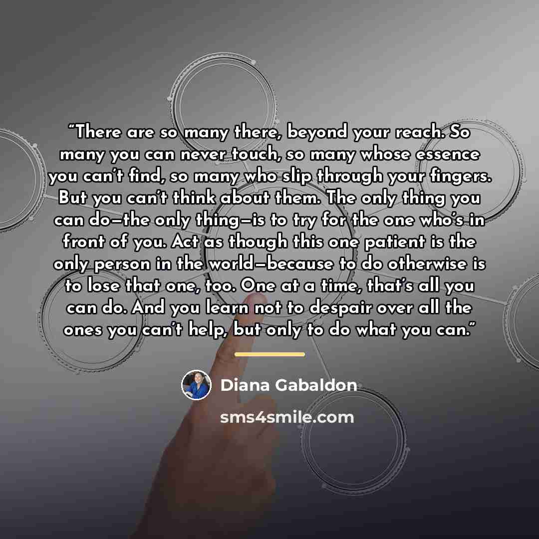 “There are so many there, beyond your reach. So many you can never touch, so many whose essence you can’t find, so many who slip through your fingers. But you can’t think about them. The only thing you can do—the only thing—is to try for the one who’s in front of you. Act as though this one patient…” quote by Diana Gabaldon