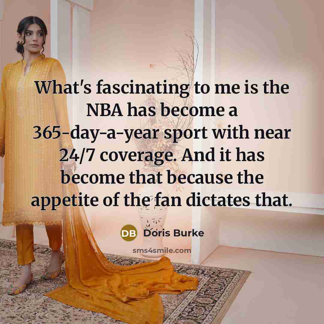“What's fascinating to me is the NBA has become a 365-day-a-year sport with near 24/7 coverage. And it has become that because the appetite of the fan dictates that.” quote by Doris Burke