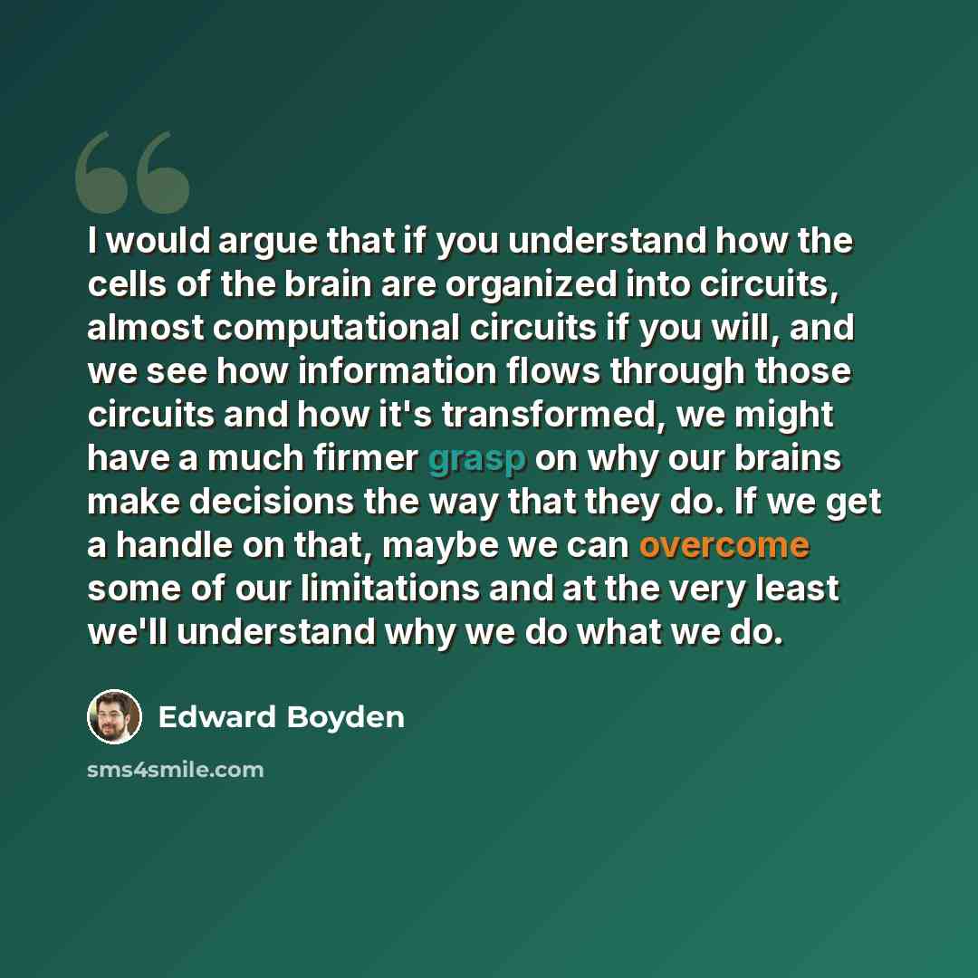 “I would argue that if you understand how the cells of the brain are organized into circuits, almost computational circuits if you will, and we see how information flows through those circuits and how it's transformed, we might have a much firmer grasp on why our brains make decisions the way that…” quote by Edward Boyden