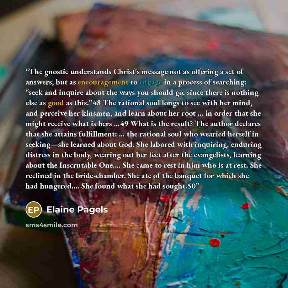 “The gnostic understands Christ’s message not as offering a set of answers, but as encouragement to engage in a process of searching: “seek and inquire about the ways you should go, since there is nothing else as good as this.”48 The rational soul longs to see with her mind, and perceive her…” quote by Elaine Pagels