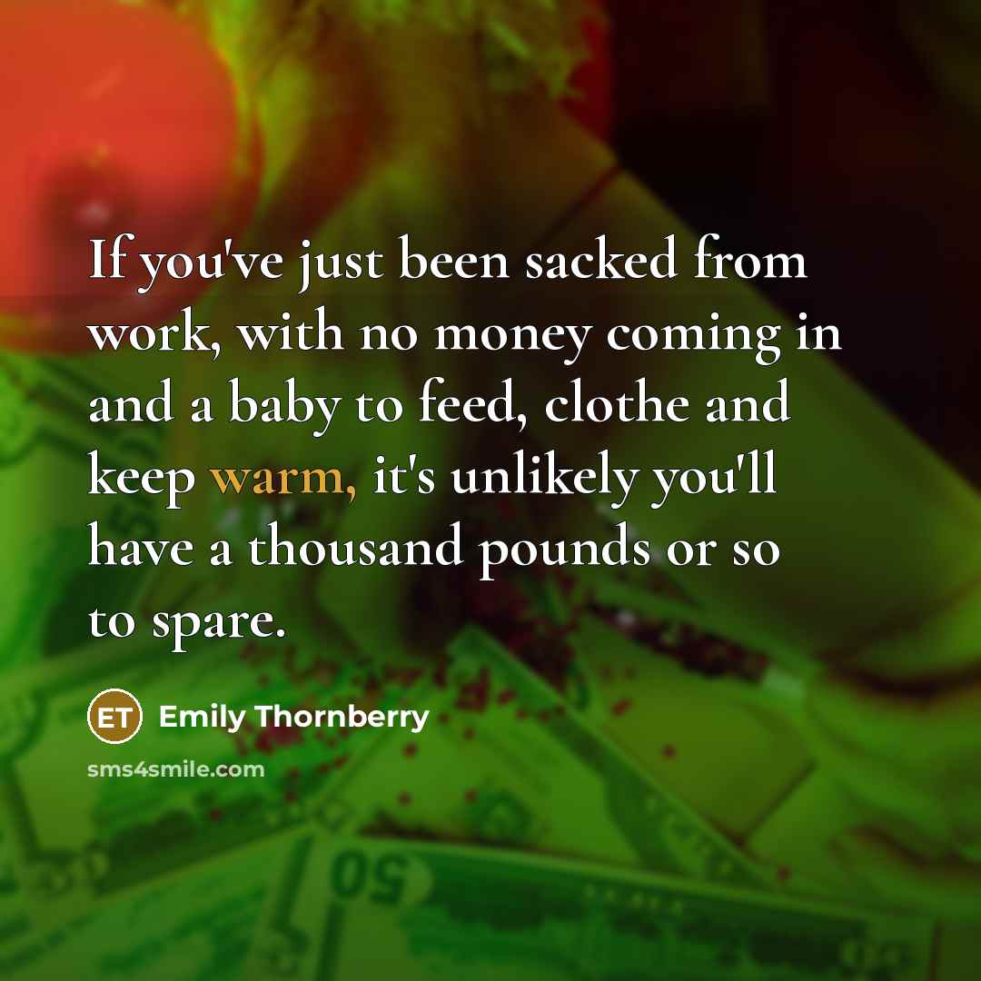 “If you've just been sacked from work, with no money coming in and a baby to feed, clothe and keep warm, it's unlikely you'll have a thousand pounds or so to spare.” quote by Emily Thornberry