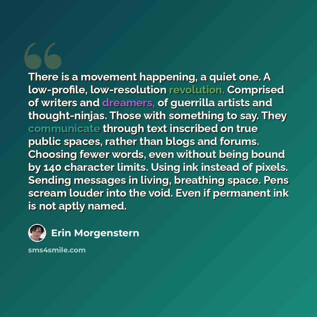 “There is a movement happening, a quiet one. A low-profile, low-resolution revolution. Comprised of writers and dreamers, of guerrilla artists and thought-ninjas. Those with something to say. They communicate through text inscribed on true public spaces, rather than blogs and forums. Choosing fewer…” quote by Erin Morgenstern