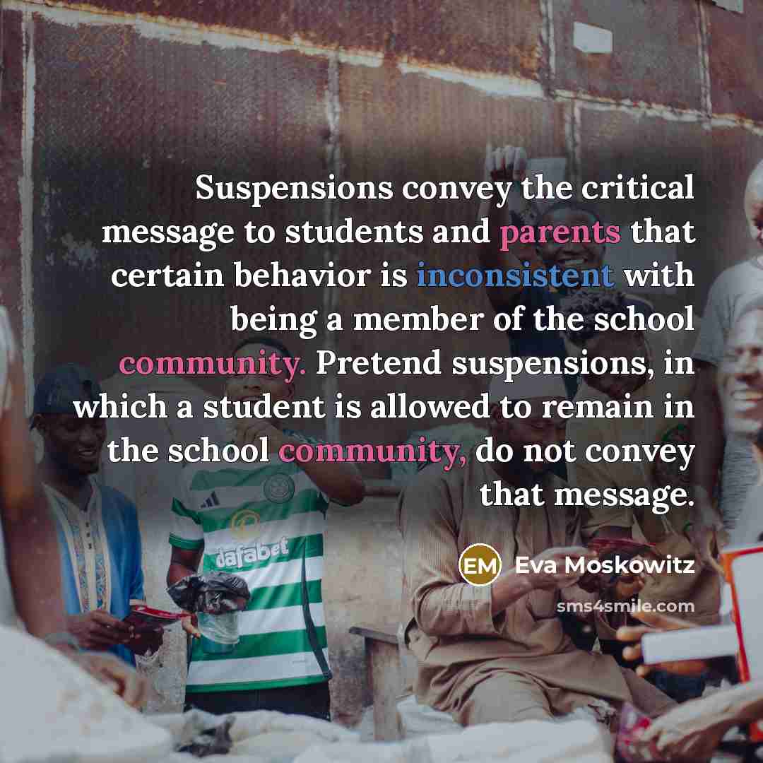 “Suspensions convey the critical message to students and parents that certain behavior is inconsistent with being a member of the school community. Pretend suspensions, in which a student is allowed to remain in the school community, do not convey that message.” quote by Eva Moskowitz