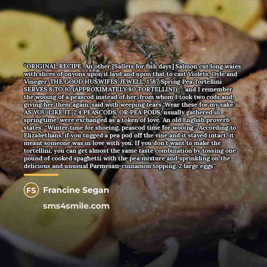 “ORIGINAL RECIPE: An other [Sallets for fish days] Salmon cut long waies with slices of onyons upon it layd and upon that to cast Violets, Oyle and Vineger. THE GOOD HUSWIFES JEWELL, 1587 Spring Pea Tortellini SERVES 8 TO 10 (APPROXIMATELY 80 TORTELLINI) … and I remember the wooing of a peascod…” quote by Francine Segan