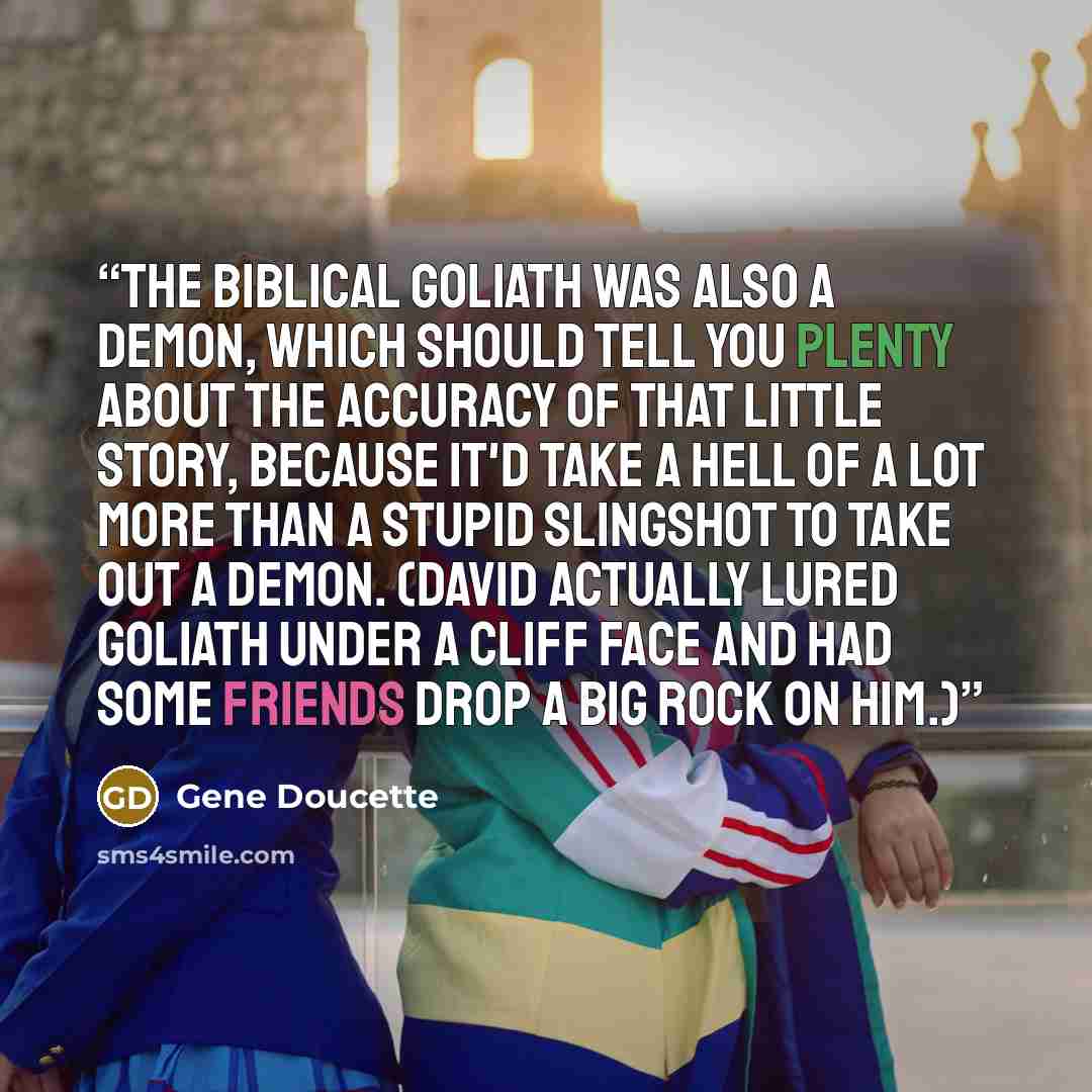 “The biblical Goliath was also a demon, which should tell you plenty about the accuracy of that little story, because it'd take a hell of a lot more than a stupid slingshot to take out a demon. (David actually lured Goliath under a cliff face and had some friends drop a big rock on him.)” quote by Gene Doucette