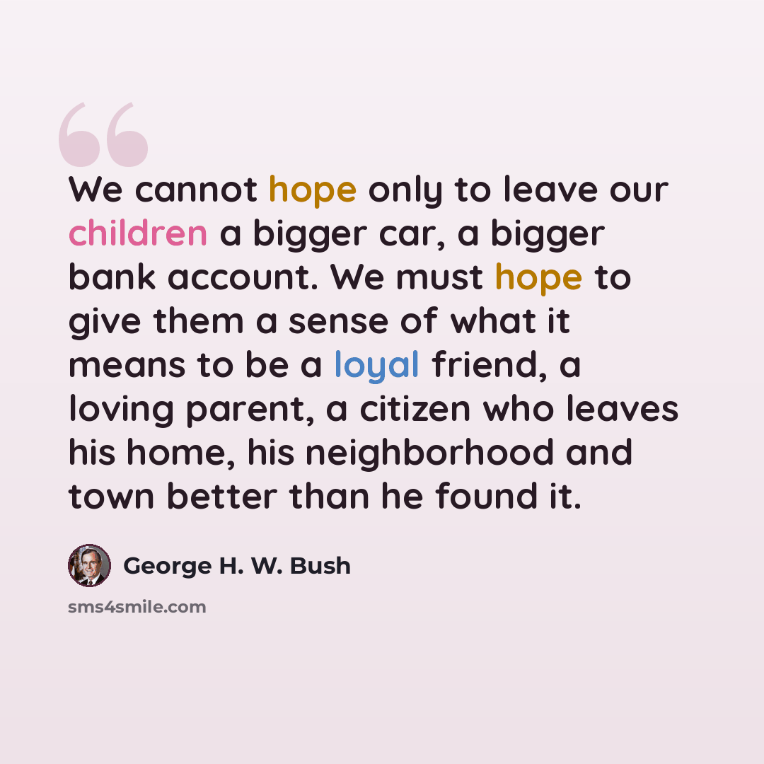 “We cannot hope only to leave our children a bigger car, a bigger bank account. We must hope to give them a sense of what it means to be a loyal friend, a loving parent, a citizen who leaves his home, his neighborhood and town better than he found it.” quote by George H. W. Bush