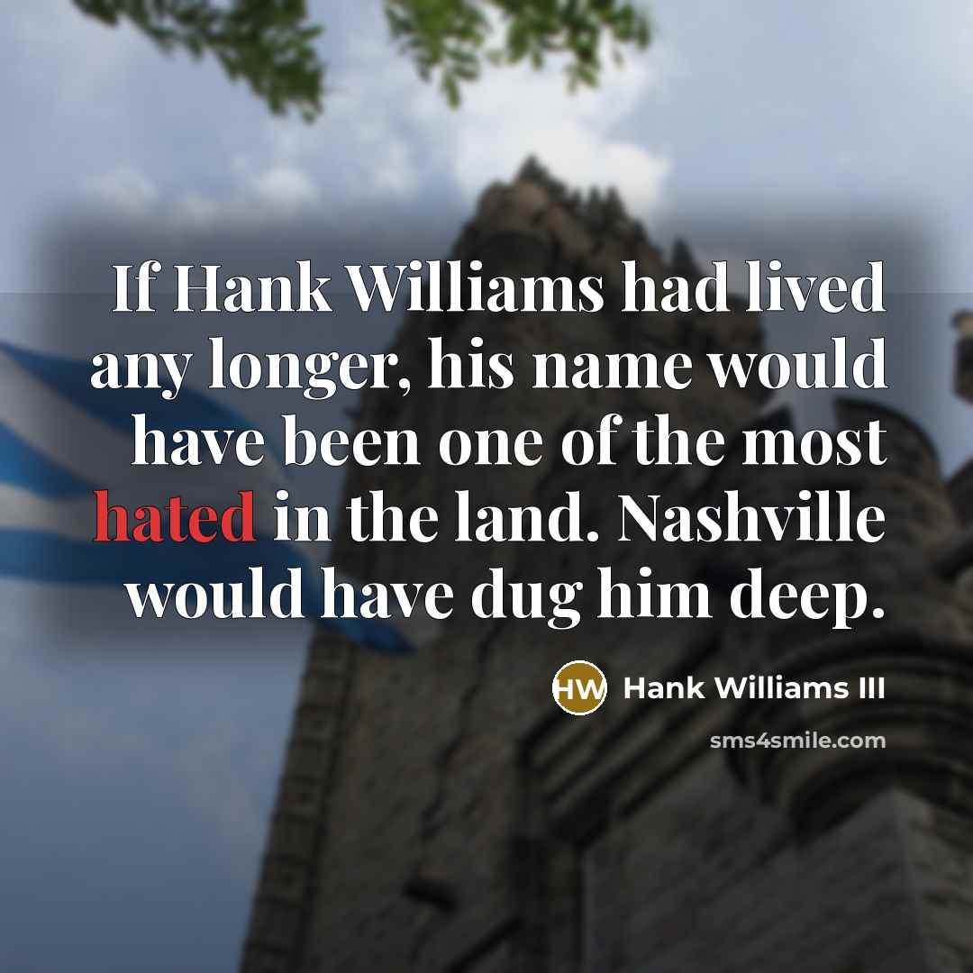 “If Hank Williams had lived any longer, his name would have been one of the most hated in the land. Nashville would have dug him deep.” quote by Hank Williams III
