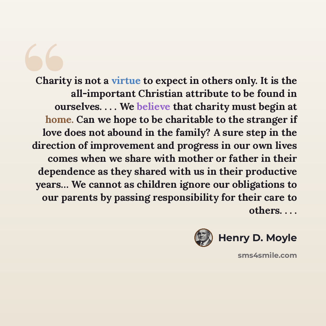 “Charity is not a virtue to expect in others only. It is the all-important Christian attribute to be found in ourselves. . . . We believe that charity must begin at home. Can we hope to be charitable to the stranger if love does not abound in the family? A sure step in the direction of improvement…” quote by Henry D. Moyle