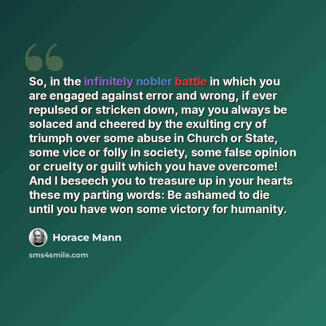 “So, in the infinitely nobler battle in which you are engaged against error and wrong, if ever repulsed or stricken down, may you always be solaced and cheered by the exulting cry of triumph over some abuse in Church or State, some vice or folly in society, some false opinion or cruelty or guilt…” quote by Horace Mann