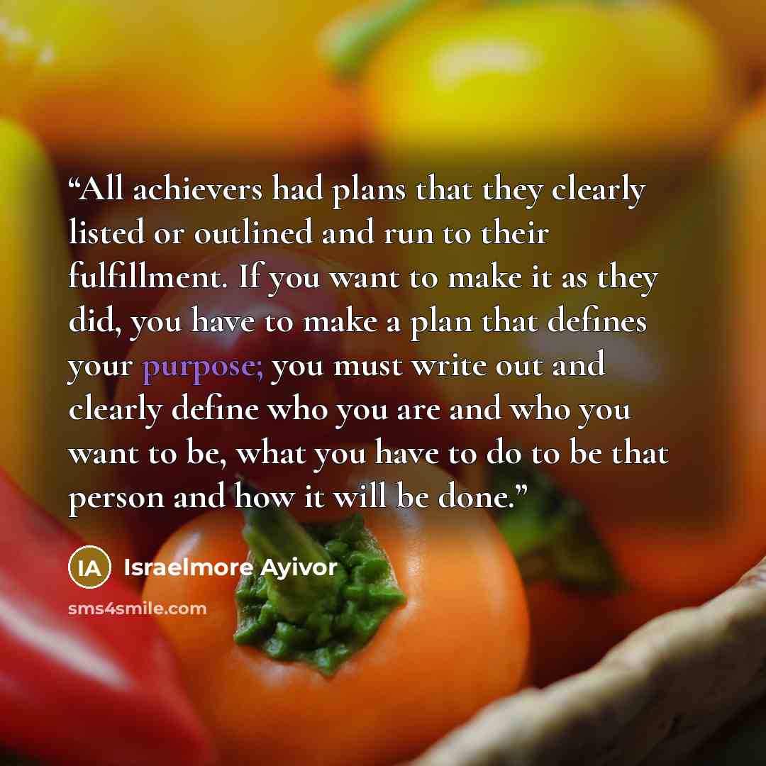 “All achievers had plans that they clearly listed or outlined and run to their fulfillment. If you want to make it as they did, you have to make a plan that defines your purpose; you must write out and clearly define who you are and who you want to be, what you have to do to be that person and how…” quote by Israelmore Ayivor