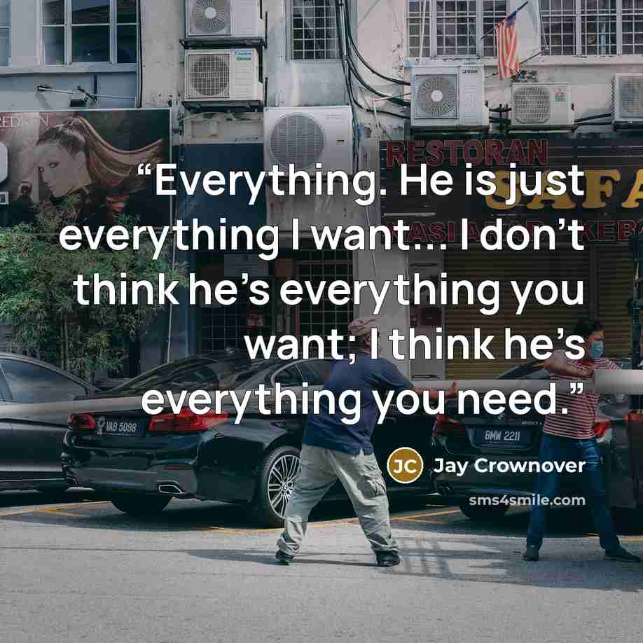 “Everything. He is just everything I want... I don’t think he’s everything you want; I think he’s everything you need.” quote by Jay Crownover