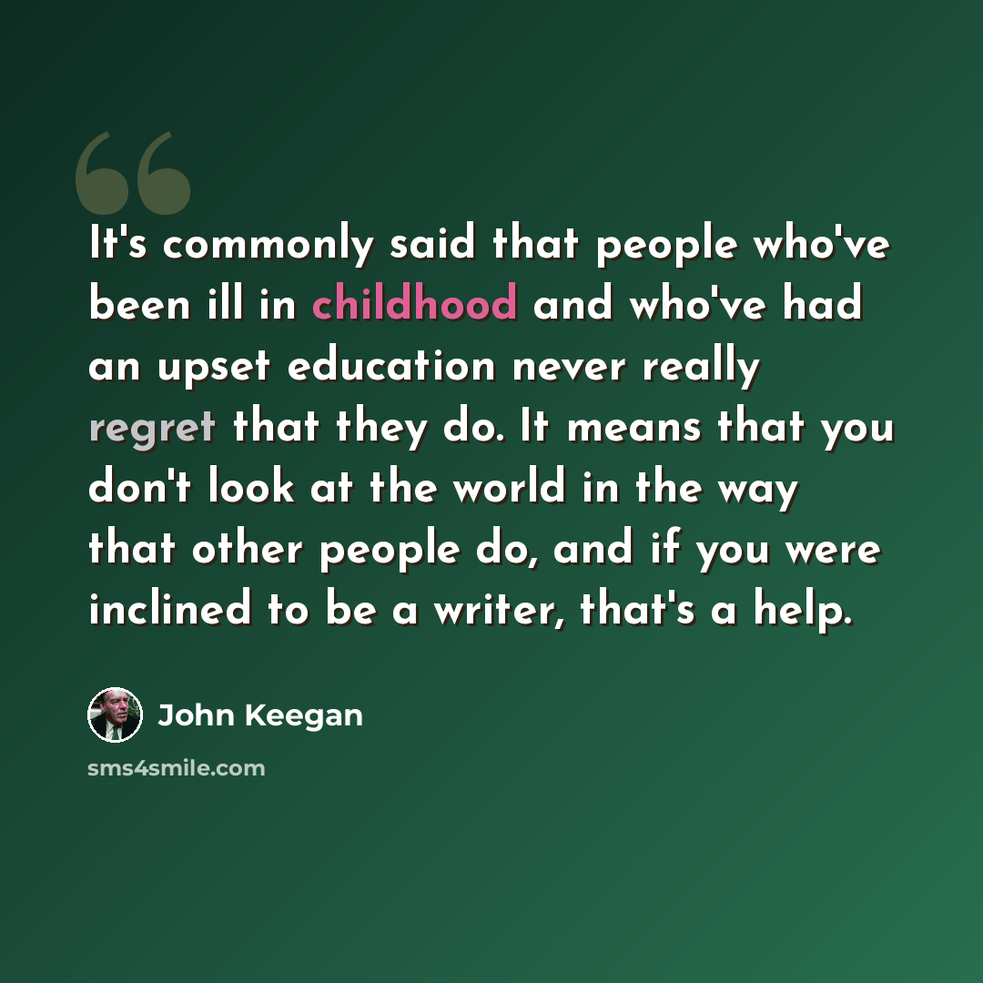 “It's commonly said that people who've been ill in childhood and who've had an upset education never really regret that they do. It means that you don't look at the world in the way that other people do, and if you were inclined to be a writer, that's a help.” quote by John Keegan