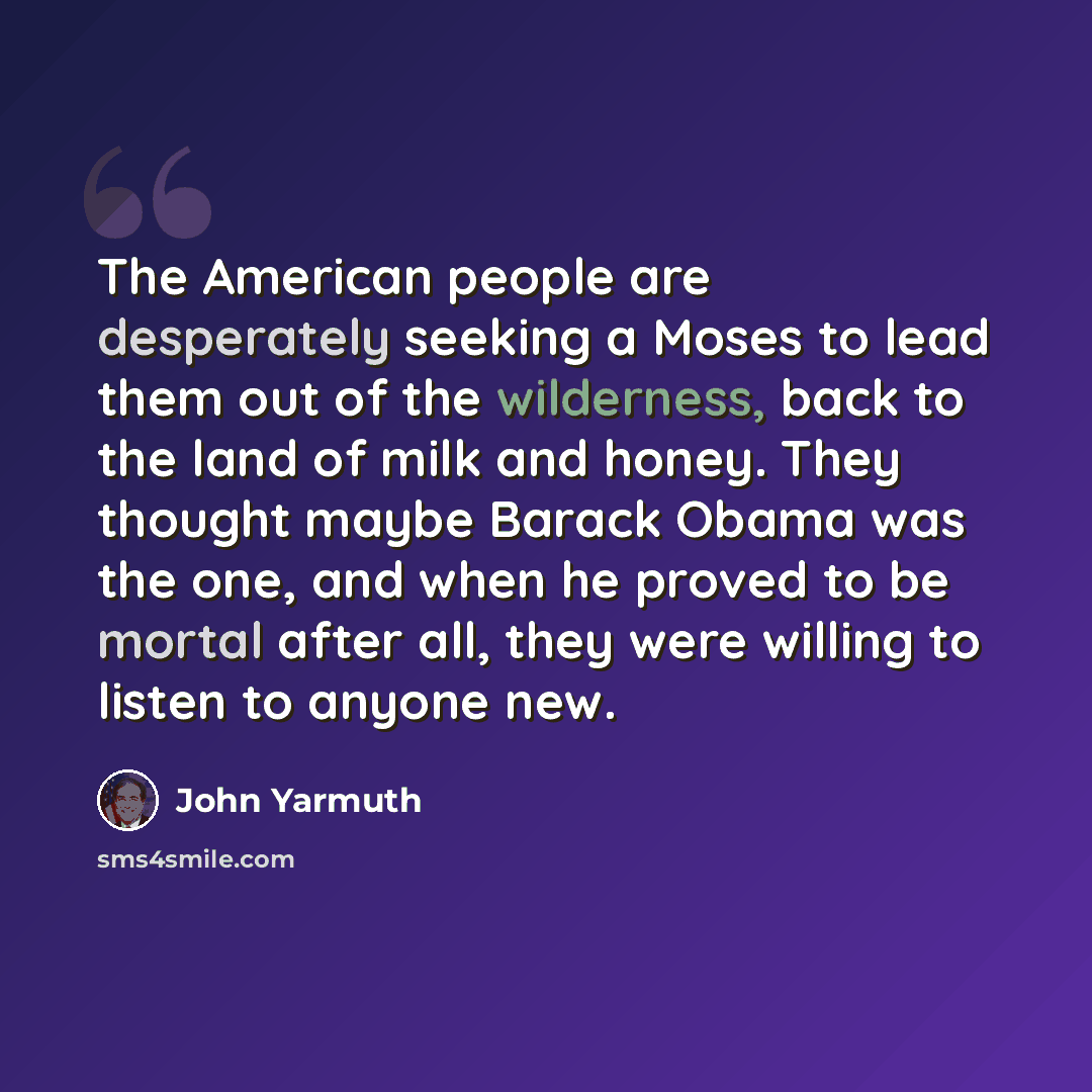 “The American people are desperately seeking a Moses to lead them out of the wilderness, back to the land of milk and honey. They thought maybe Barack Obama was the one, and when he proved to be mortal after all, they were willing to listen to anyone new.” quote by John Yarmuth