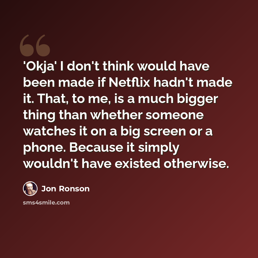 “'Okja' I don't think would have been made if Netflix hadn't made it. That, to me, is a much bigger thing than whether someone watches it on a big screen or a phone. Because it simply wouldn't have existed otherwise.” quote by Jon Ronson