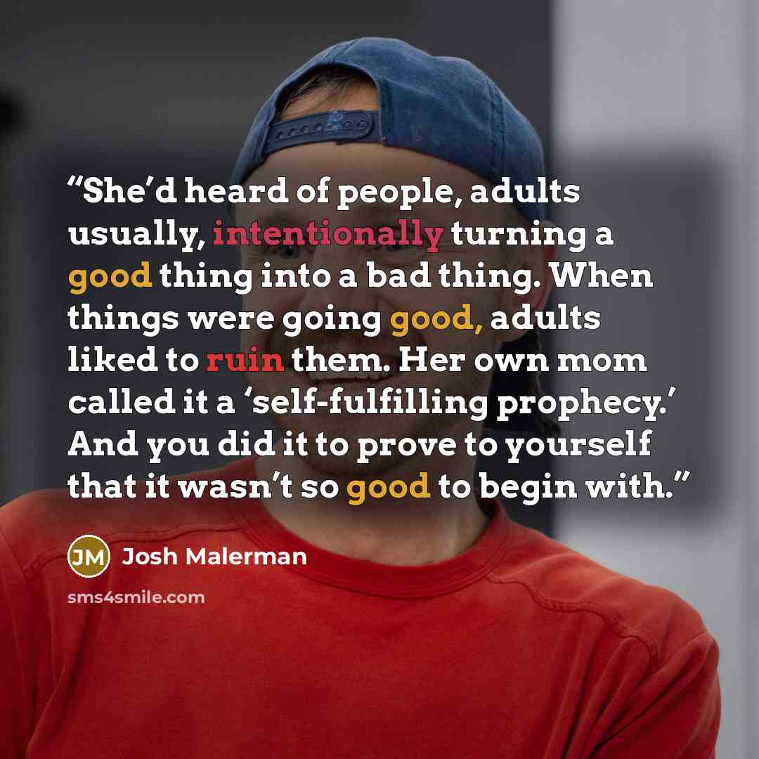 “She’d heard of people, adults usually, intentionally turning a good thing into a bad thing. When things were going good, adults liked to ruin them. Her own mom called it a ‘self-fulfilling prophecy.’ And you did it to prove to yourself that it wasn’t so good to begin with.” quote by Josh Malerman