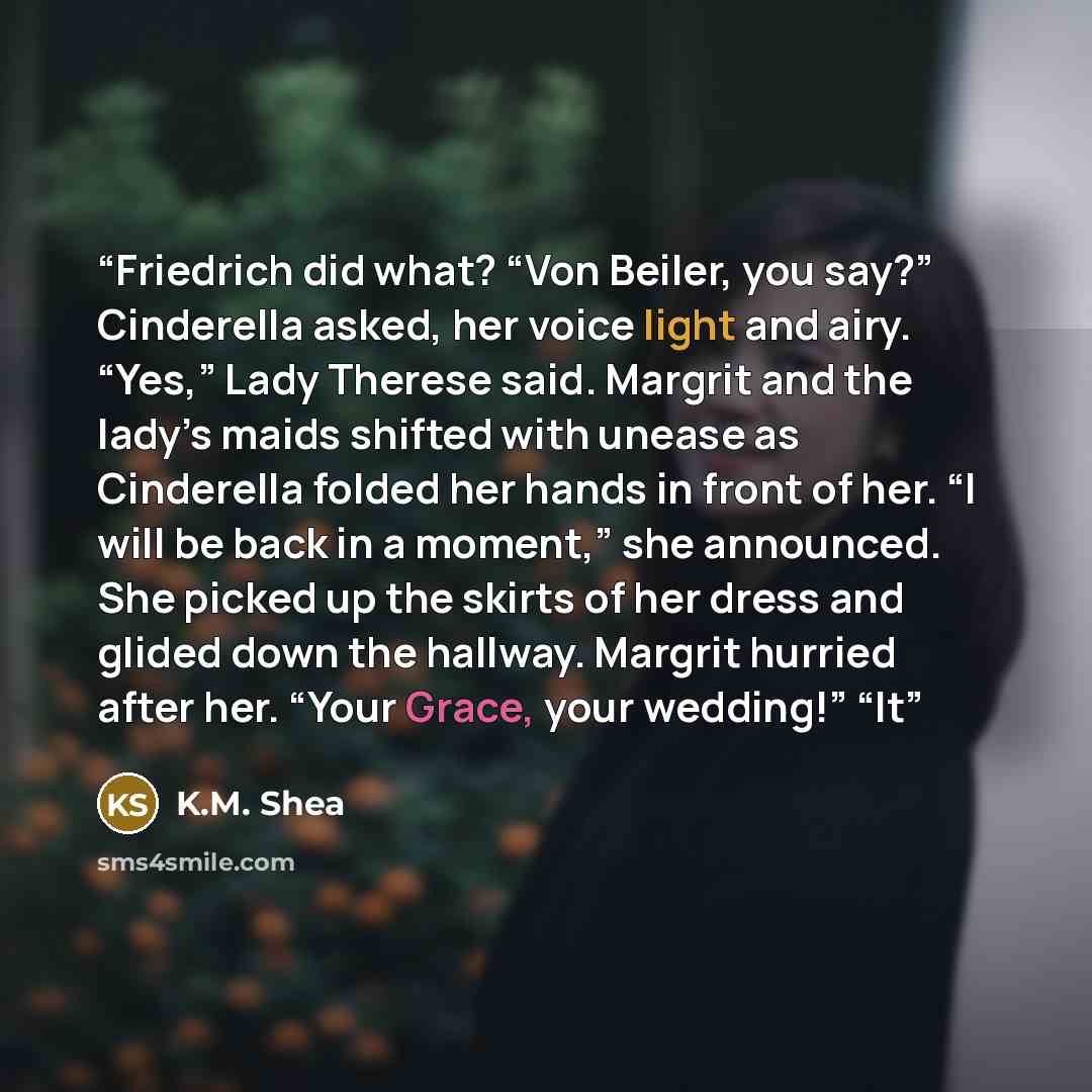 “Friedrich did what? “Von Beiler, you say?” Cinderella asked, her voice light and airy. “Yes,” Lady Therese said. Margrit and the lady’s maids shifted with unease as Cinderella folded her hands in front of her. “I will be back in a moment,” she announced. She picked up the skirts of her dress and…” quote by K.M. Shea